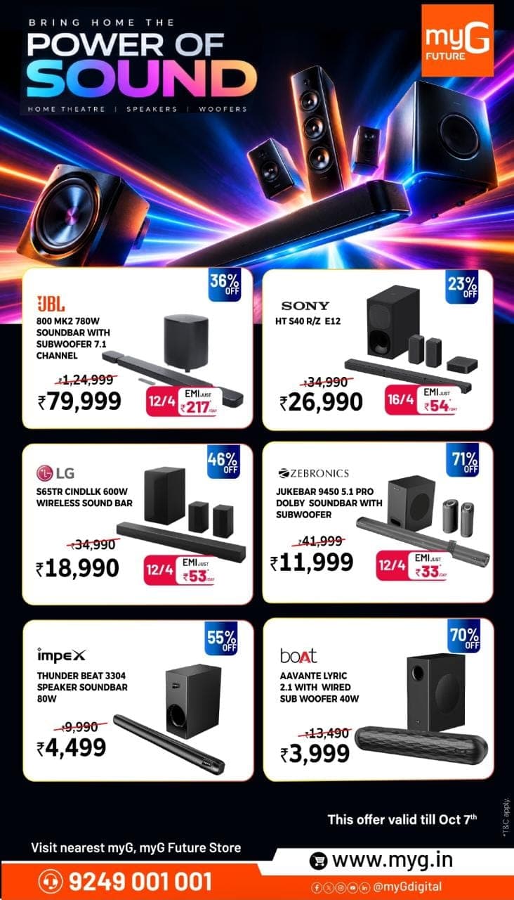 Upgrade your entertainment setup with powerful soundbar, home theatre and woofer offers at myG. Explore top audio brands including JBL, Sony, LG, Zebronics, Impex and boAt at special prices.
Get the JBL 800 MK2 at ₹79,999, Sony HT S40 R/Z E12 at ₹26,990, LG S65TR at ₹18,990, Zebronics Jukebar 9450 5.1 Pro at ₹11,999, Impex Thunder Beat 3304 at ₹4,499, and boAt Aavante Lyric 2.1 at ₹3,999. Selected models also come with easy EMI options.
Offer valid till 7th October 2026.
Visit your nearest myG or myG Future store and bring home the power of sound.

T&C APPLY.