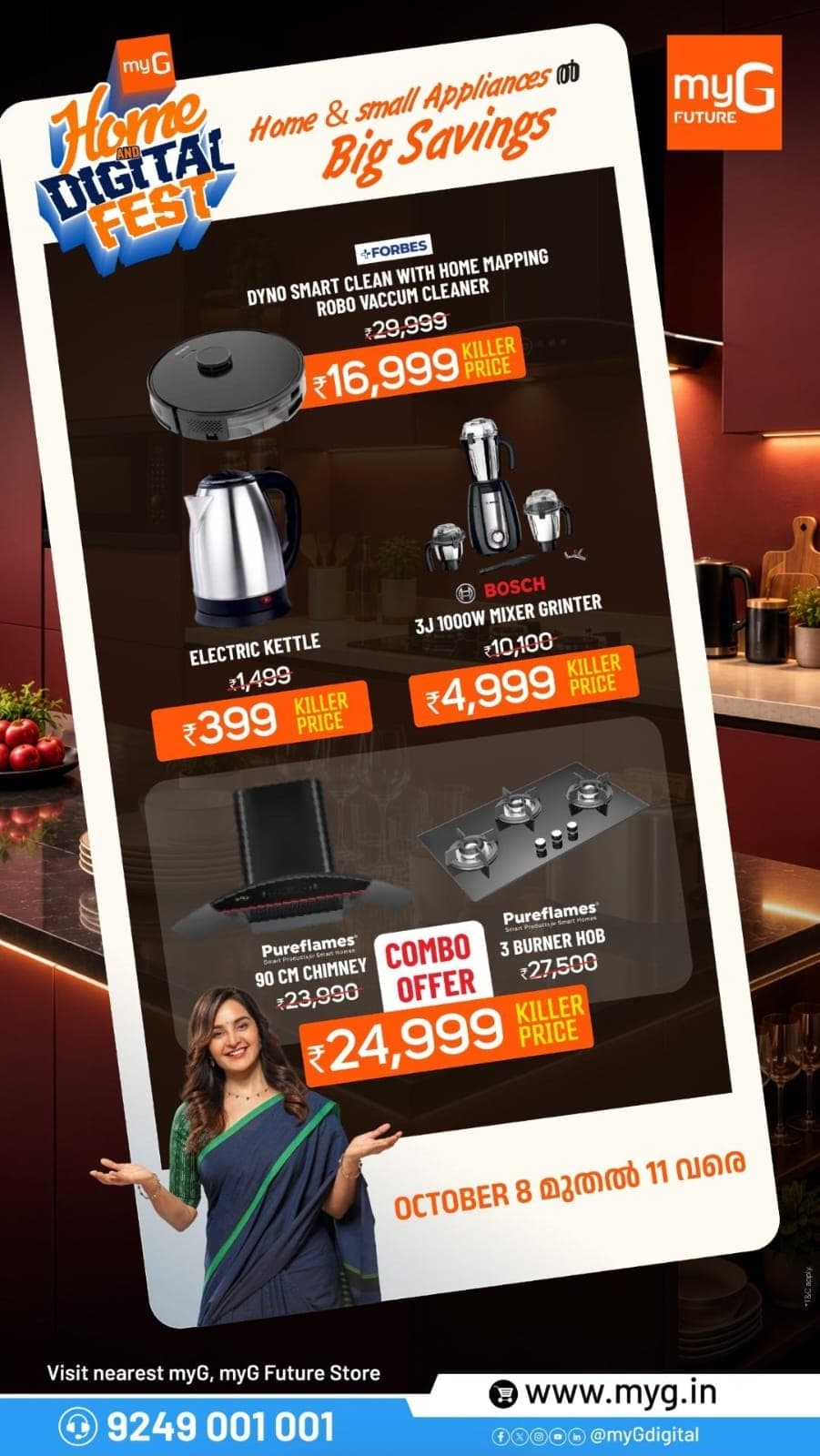 Discover exciting deals on home and kitchen appliances at the myG Home & Digital Fest! Get the Forbes Dyno Smart Clean Robot Vacuum Cleaner for ₹16,999, Electric Kettle for ₹399 and Bosch 1000W Mixer Grinder for ₹4,999. Explore the Pureflames 90cm Kitchen Chimney and 3-Burner Hob Combo at just ₹24,999. Shop the best offers on robot vacuum cleaners, mixer grinders, electric kettles and kitchen appliances at your nearest myG or myG Future Store. 

Offer valid October 8–11. 
T&C APPLY.