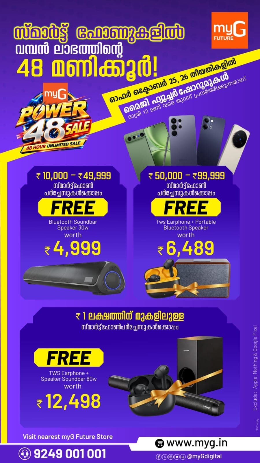 The myG Power 48 Sale brings amazing smartphone offers in Kerala for 48 hours on 25 and 26 October at all myG Future showrooms, open till 12 midnight. Buy a new smartphone and take home a free audio gift with it. Based on the phone you choose, you can get a free Bluetooth soundbar speaker, TWS earphones with a portable Bluetooth speaker, or an 80W soundbar speaker with TWS earphones. The more premium the phone, the bigger the free gift. Upgrade to a new 5G smartphone today and enjoy great music and movies at no extra cost. Apple, Nothing and Google Pixel phones are excluded. T&C apply.