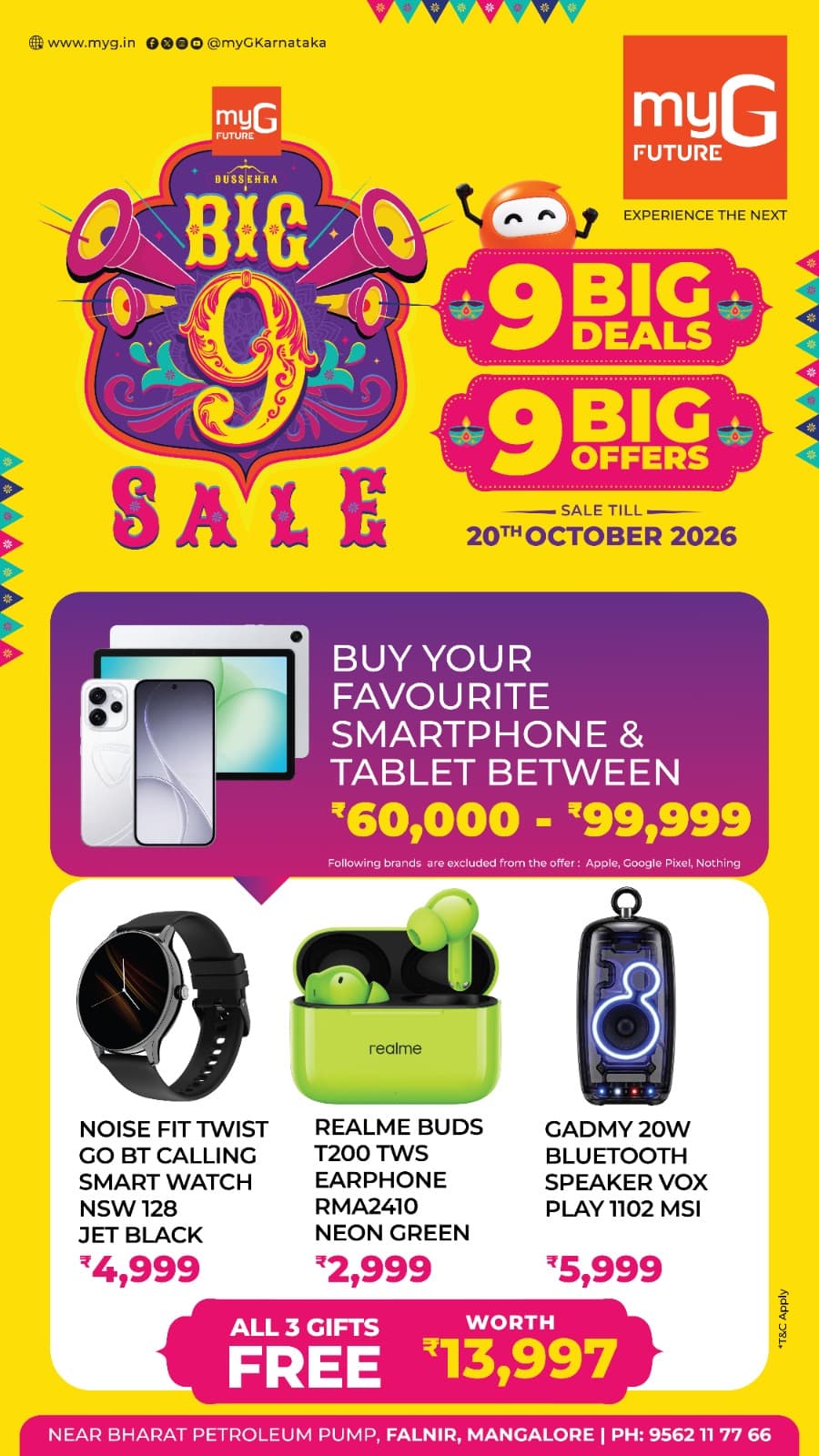 Make your smartphone and tablet shopping more exciting with the Big 9 Sale at myG Future Mangaluru. Explore 9 Big Deals and 9 Big Offers with amazing free gifts.
Buy your favourite smartphone or tablet between ₹60,000 and ₹99,999 and get 3 exciting gifts absolutely FREE.Noise Fit Twist Go BT Calling Smartwatch worth ₹4,999.Realme Buds T200 TWS Earphones worth ₹2,999.Gadmy 20W Bluetooth Speaker Vox Play worth ₹5,999.Get all 3 gifts worth ₹13,997 FREE with your eligible smartphone or tablet purchase.
Offer excludes Apple, Google Pixel and Nothing products.Sale valid until 20th October 2026.