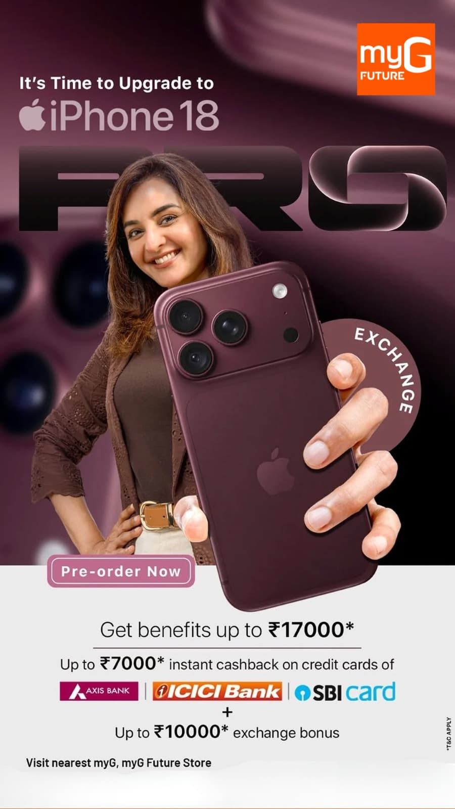 Be the first in line for the most anticipated tech release of the year. The brand-new iPhone 18 has arrived for pre-order at myG, backed by massive introductory savings of up to ₹17,000 in total value. Trade in your current smartphone to unlock up to ₹10,000 in exchange bonus value, and take advantage of an instant cashback of up to ₹7,000 using your Axis Bank, ICICI Bank, or SBI credit card. Do not miss the chance to upgrade to Apple's latest flagship with premier pre-booking privileges. 

T&C APPLY