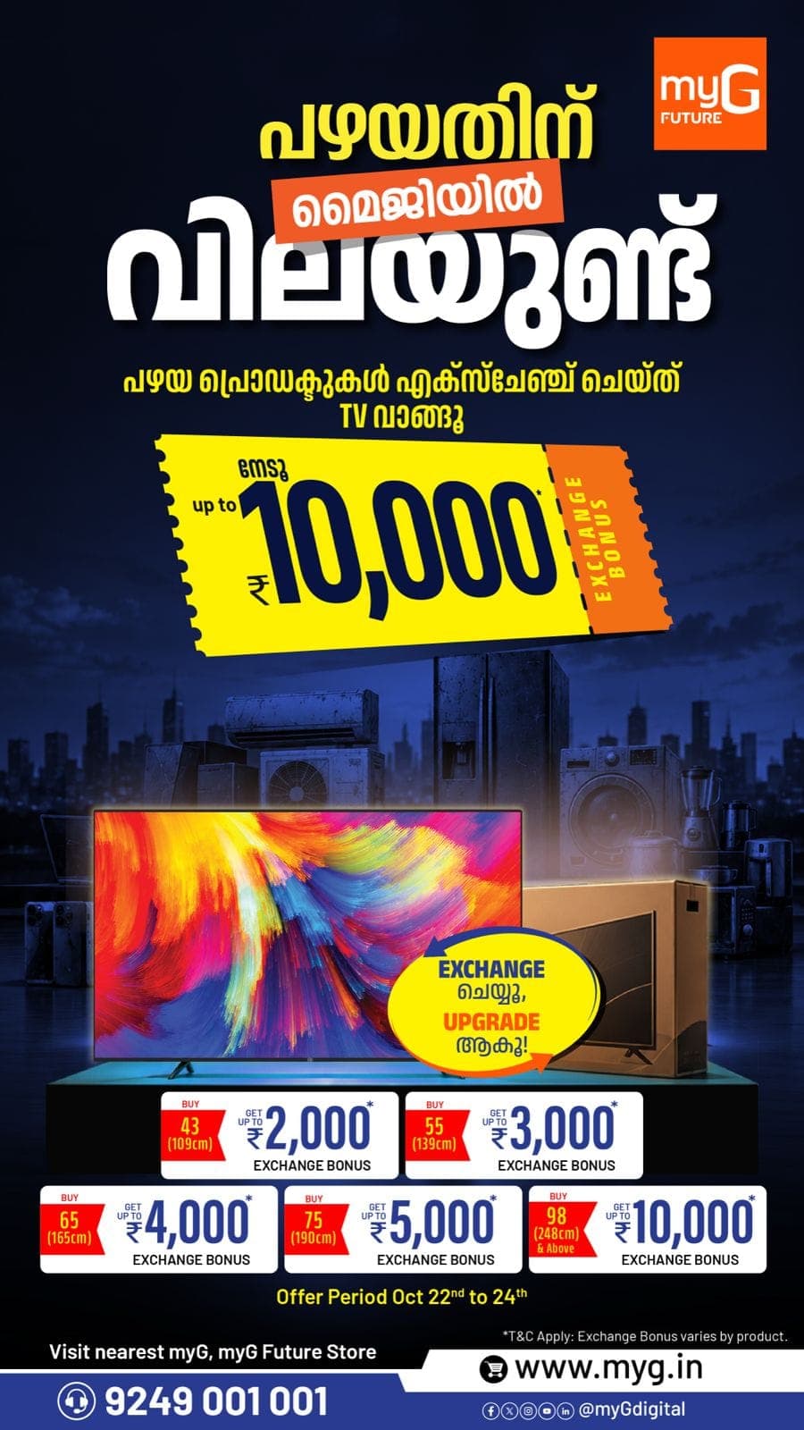 Upgrade your old TV with exciting exchange offers at myG. Get up to ₹10,000 exchange bonus on selected TVs.

Enjoy exchange bonuses of up to ₹2,000 on 43-inch TVs, ₹3,000 on 55-inch TVs, ₹4,000 on 65-inch TVs, ₹5,000 on 75-inch TVs and ₹10,000 on 98-inch and above TVs.

Offer Valid: October 22 to 24, 2026

Visit your nearest myG or myG Future Store and upgrade your TV today.

T&C APPLY.