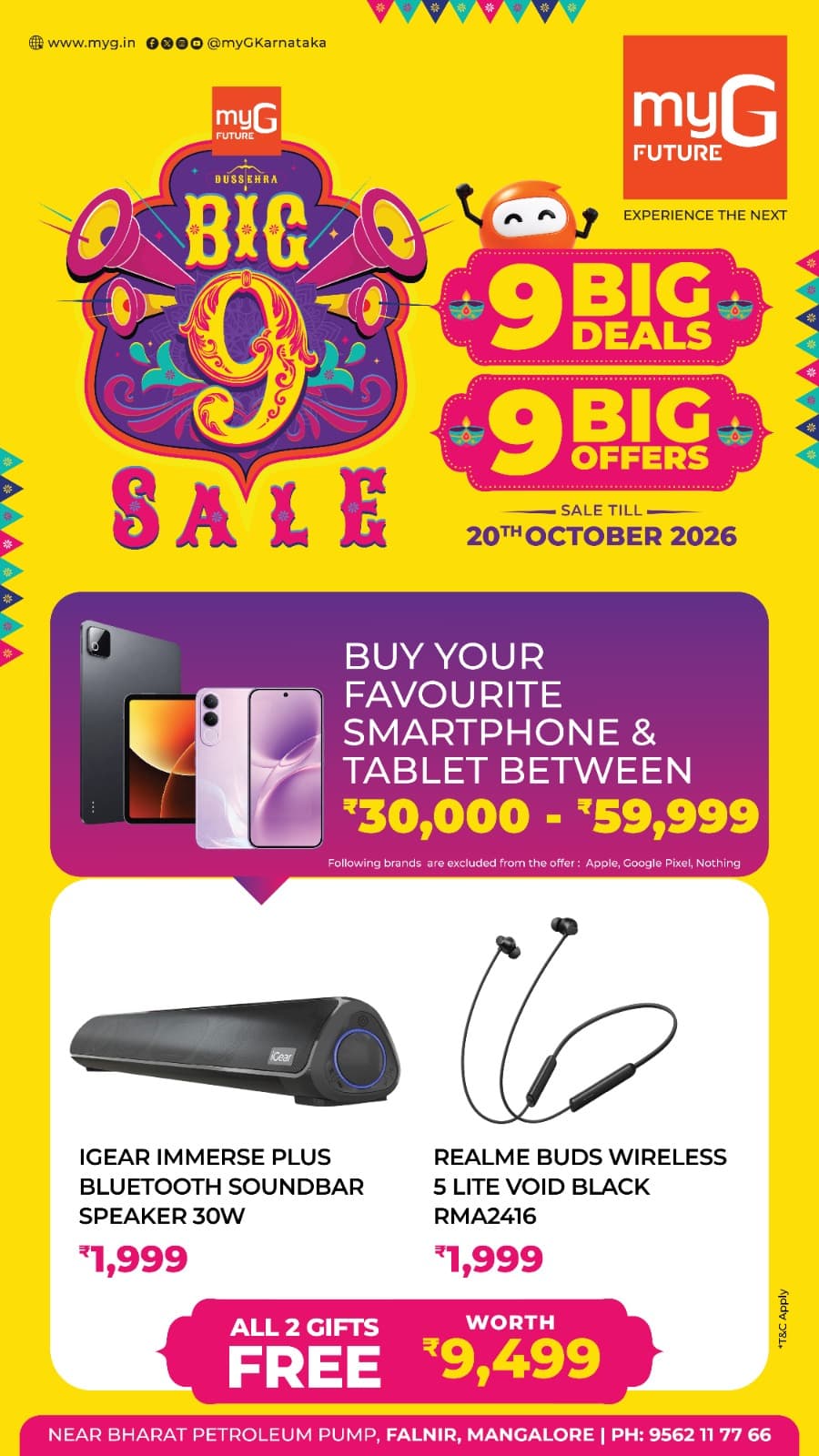 Make your smartphone and tablet shopping more rewarding with the Big 9 Sale at myG Future Mangaluru. Explore 9 Big Deals and 9 Big Offers with exciting free gifts.
Buy your favourite smartphone or tablet between ₹30,000 and ₹59,999 and get 2 exciting gifts absolutely FREE.iGear Immerse Plus 30W Bluetooth Soundbar Speaker worth ₹1,999.Realme Buds Wireless 5 Lite Void Black RMA2416 worth ₹1,999.Get both gifts FREE with your eligible smartphone or tablet purchase during the Big 9 Sale.Offer excludes Apple, Google Pixel and Nothing products.
Sale valid until 20th October 2026.T&C APPLY.