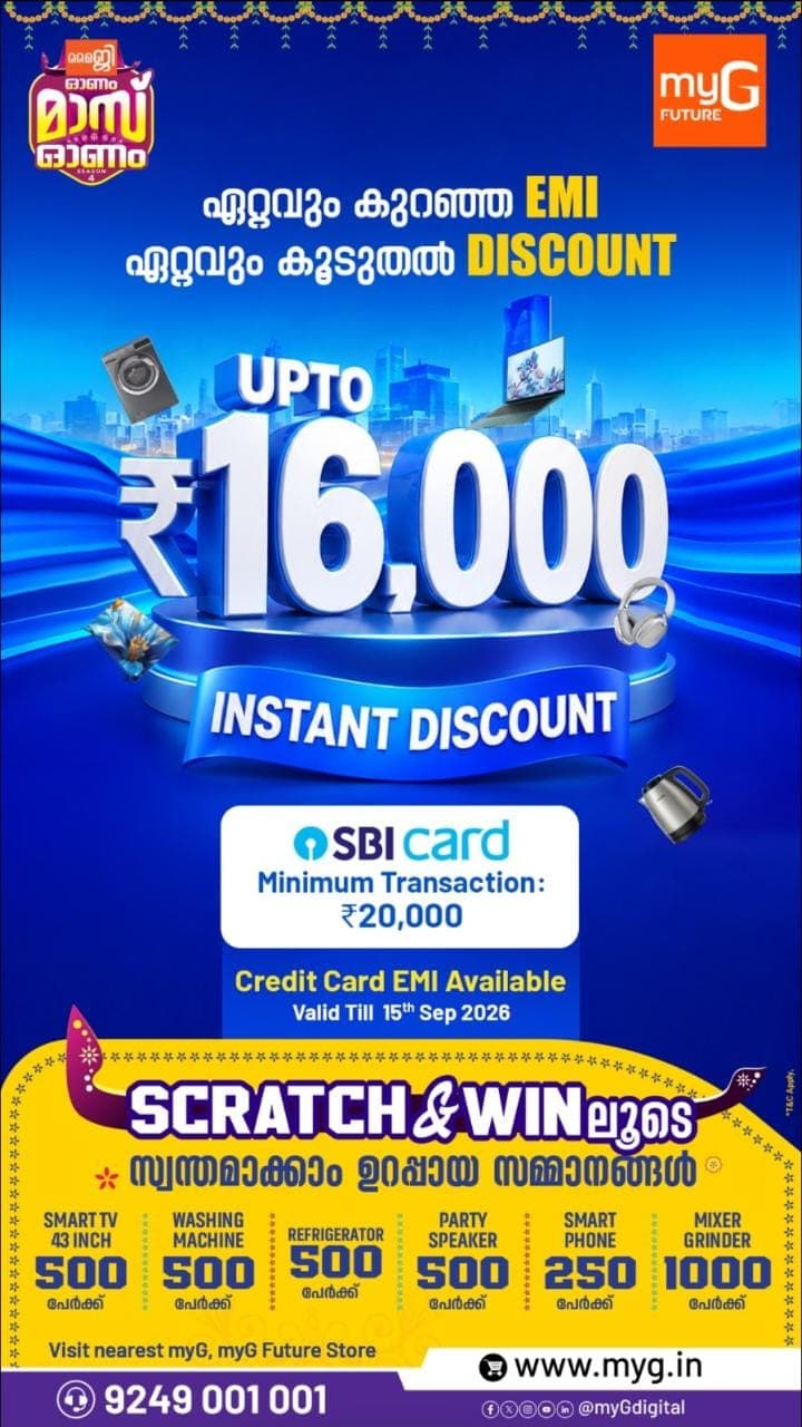 SBI Card ഉപയോഗിച്ച് ₹16,000 വരെ INSTANT DISCOUNT

Minimum Transaction: ₹20,000
Credit Card EMI Available
Offer Valid Till: 15th September 2026

SCRATCH & WIN
ഉറപ്പായ സമ്മാനങ്ങൾ സ്വന്തമാക്കാം!

🎁 43" Smart TV – 500 പേർക്ക്
🎁 Washing Machine – 500 പേർക്ക്
🎁 Refrigerator – 500 പേർക്ക്
🎁 Party Speaker – 500 പേർക്ക്
🎁 Smart Phone – 250 പേർക്ക്
🎁 Mixer Grinder – 1,000 പേർക്ക്

കുറഞ്ഞ EMI-യിൽ വാങ്ങാം.

വലിയ DISCOUNT നേടാം.
ഉറപ്പായ സമ്മാനങ്ങൾ സ്വന്തമാക്കാം!

ഇന്ന് തന്നെ അടുത്തുള്ള myG / myG Future Store സന്ദർശിക്കൂ.