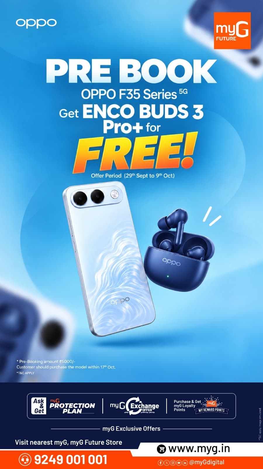 The OPPO F35 Series 5G is now available for pre-booking at myG. Make your booking during the offer period and get OPPO Enco Buds3 Pro+ FREE with your new smartphone.
Pre-book from 29th September to 9th October 2026 with a booking amount of ₹5,000. Complete your purchase on or before 17th October 2026 to avail the offer.
Discover the latest OPPO experience along with exclusive myG Exchange Offers, Protection Plan and Loyalty Reward Points.
Visit your nearest myG store and pre-book now.

T&C APPLY.