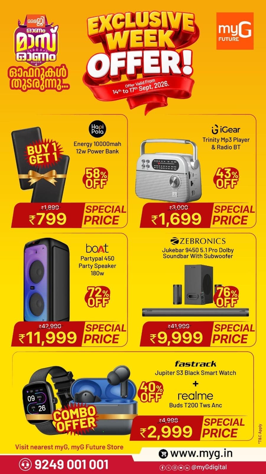 Upgrade your tech lineup with massive discounts across audio, smart gear, and essentials at myG. Under the Exclusive Week Offer, grab the Hapi Pola 10000mAh Power Bank (Buy 1 Get 1) at just ₹799, the iGear Trinity MP3 Player & Radio at ₹1,699, the boAt PartyPal 450 Party Speaker at ₹11,999, the Zebronics Jukebar 9450 5.1 Pro Soundbar at ₹9,999, and the Fastrack Smartwatch plus realme Buds combo at ₹2,999. 

This Exclusive Week Offer is valid only from September 14 to September 17, 2026. 

Grab yours before stocks run out by visiting your nearest myG showroom across Kerala.

T&C APPLY