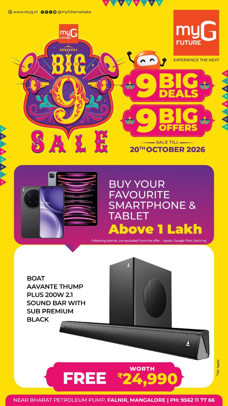 Make your smartphone and tablet shopping more rewarding with the Big 9 Sale at myG Future Mangaluru. Explore 9 Big Deals and 9 Big Offers on your favourite electronic gadgets.
Buy your favourite smartphone or tablet above ₹1 lakh and get a boAt Aavante Thump Plus 200W 2.1 Soundbar with Subwoofer in Premium Black, worth ₹24,990, absolutely FREE.
Enjoy an exciting audio experience with your new smartphone or tablet purchase and take home an additional gift during the Big 9 Sale.
Offer excludes Apple, Google Pixel and Nothing products.
Sale valid until 20th October 2026.
T&C APPLY.