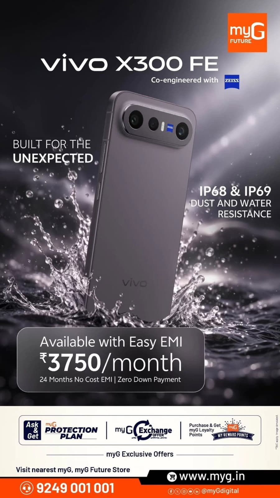 Meet the vivo X300 FE, co-engineered with ZEISS and designed to keep up with everyday life. With IP68 & IP69 dust and water resistance, it brings added durability to a premium smartphone experience.
Own the vivo X300 FE with an easy EMI of ₹3,750 per month, along with 24 months No Cost EMI and Zero Down Payment.

Enjoy exclusive myG Exchange Offers, myG Protection Plan and Loyalty Reward Points on eligible purchases.
Visit your nearest myG store today.

T&C APPLY.