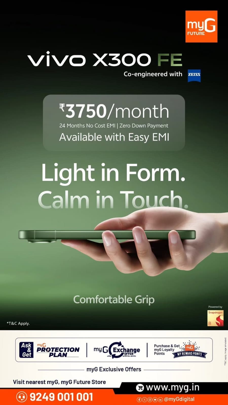 Discover the stylish vivo X300 FE, co-engineered with ZEISS, featuring a sleek design, comfortable grip and Snapdragon 8 series performance.

Own the vivo X300 FE at just ₹3,750 per month with 24 months No Cost EMI and Zero Down Payment on eligible financing options.

Enjoy additional benefits with myG Exchange Offers, Protection Plans and Loyalty Rewards.

Visit your nearest myG Store and explore these exclusive vivo smartphone offers.

T&C APPLY.