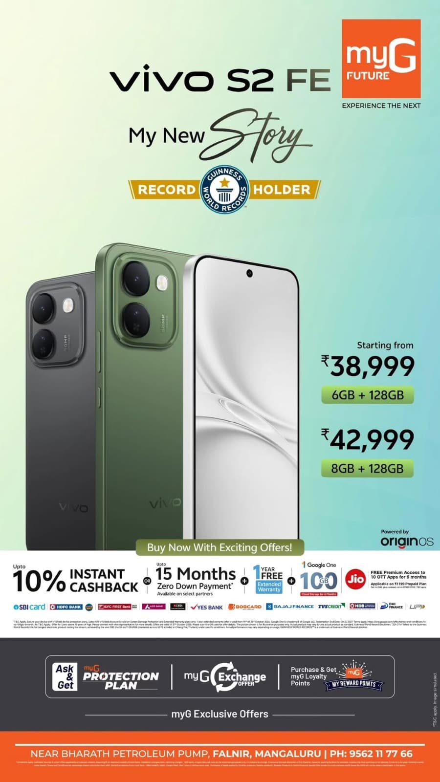 Upgrade to the vivo S2 FE with exciting offers and exclusive benefits at myG Future.

Get the 6GB RAM + 128GB Storage variant for ₹38,999 and the 8GB RAM + 128GB Storage variant for ₹42,999.

Enjoy up to 10% instant cashback or up to 15 months zero down payment, along with a 1-year free extended warranty, 1TB Google One cloud storage for 6 months and Jio premium access benefits on eligible purchases.

Visit myG Future Mangaluru and explore the latest vivo smartphone offers.

T&C APPLY.