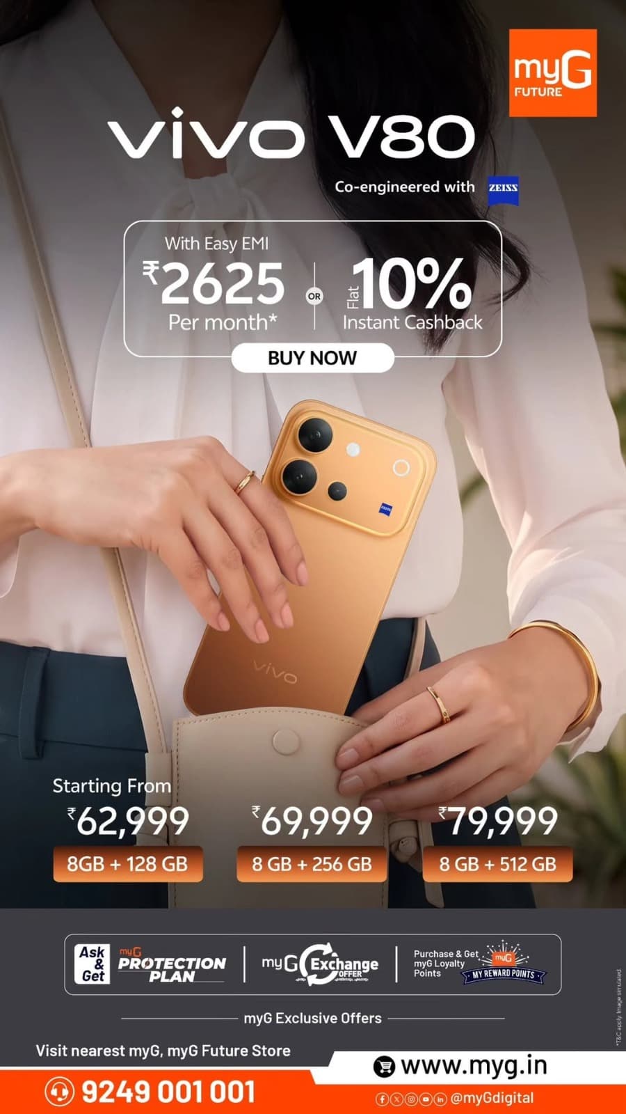 Discover exciting vivo V80 smartphone deals at myG and myG Future stores. Get the vivo V80 8GB + 128GB at ₹62,999, 8GB + 256GB at ₹69,999, and 8GB + 512GB at ₹79,999. Enjoy easy EMI starting at ₹2,625 per month or flat 10% instant cashback on eligible purchases. Experience premium mobile photography with ZEISS co-engineered cameras. Explore exclusive vivo mobile offers, smartphone exchange deals, and easy EMI options.

Visit your nearest myG store today and enjoy exciting smartphone offers.

T&C APPLY.