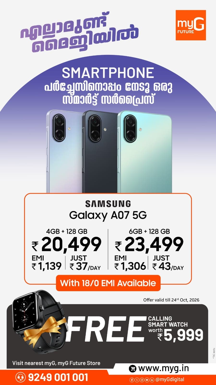 Upgrade to the Samsung Galaxy A07 5G with exciting offers at myG Future. Get the 4GB RAM + 128GB Storage variant for ₹20,499 with EMI starting at ₹1,139 or just ₹37 per day. The 6GB RAM + 128GB Storage variant is available for ₹23,499 with EMI starting at ₹1,306 or just ₹43 per day. Enjoy 18/0 EMI options and receive a FREE Calling Smartwatch worth ₹5,999 with your purchase.
Offer Valid Until: October 24, 2026
Visit your nearest myG Store today and grab this limited-time Samsung Galaxy A07 5G offer.
T&C APPLY.