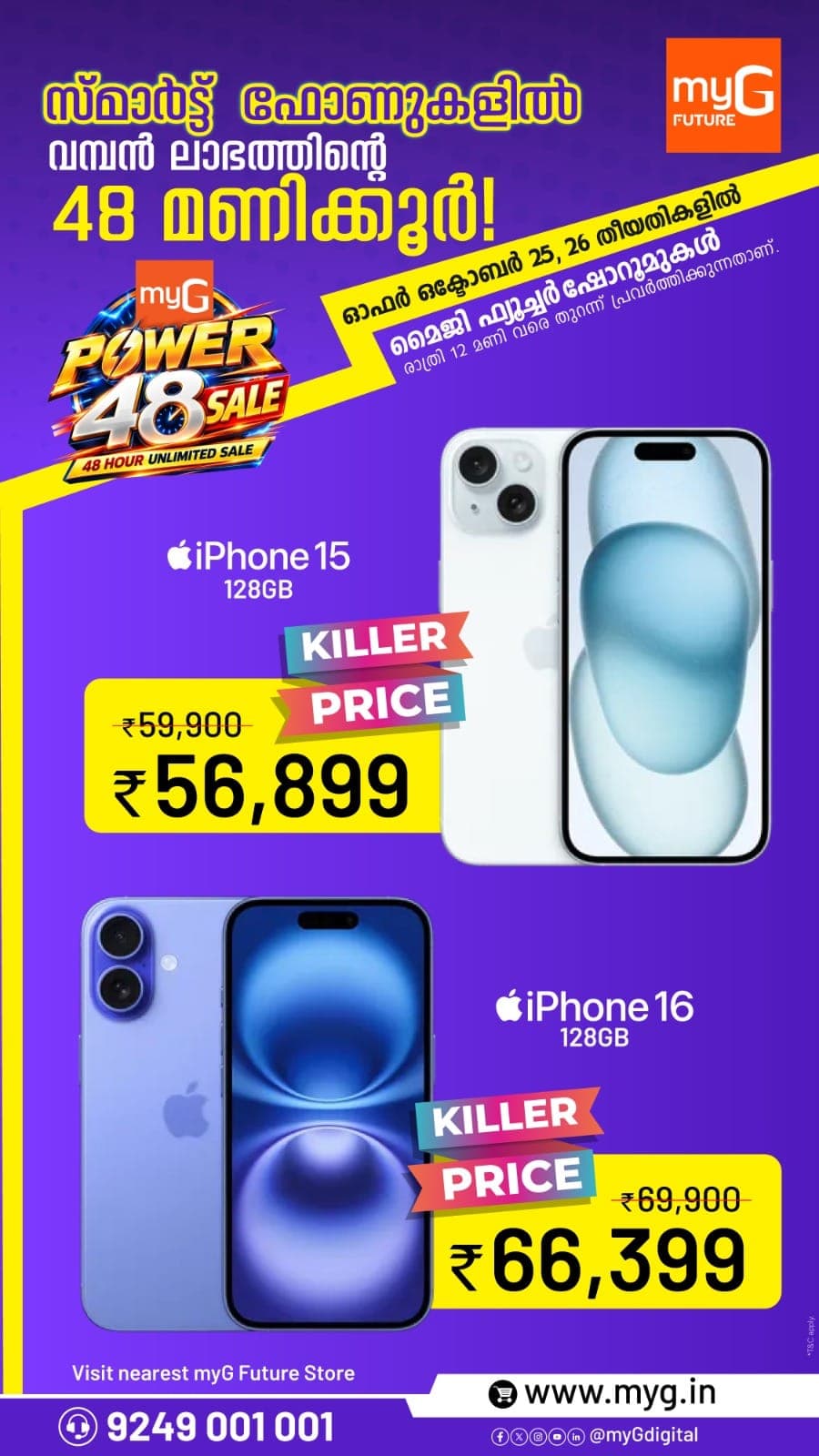 The myG Power 48 Sale brings killer prices on the iPhone 15 and iPhone 16 in Kerala for 48 hours on 25 and 26 October at all myG Future showrooms, open till 12 midnight. Get the iPhone 15 128GB with its Dynamic Island, 48MP camera and USB C charging at a special sale price. Or choose the iPhone 16 128GB with the faster A18 chip, Camera Control button and Apple Intelligence features at a big discount. Whether you are upgrading your old phone or buying your first iPhone, this is the best time to own one at a great price. Visit your nearest myG Future showroom before the offer ends. T&C apply.