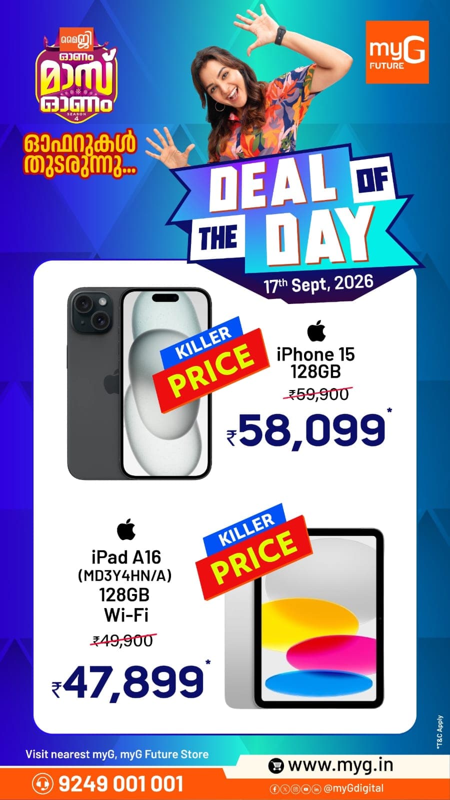 Make your Onam celebrations bigger with the myG Onam Mass Onam Deal of the Day. Grab exciting killer-price deals on the iPhone 15 128GB at ₹58,099 and iPad A16 128GB Wi-Fi at ₹47,899.
These special deals are available today, 17th September 2026. Visit your nearest myG store and make the most of the Onam Mass Onam offers.
T&C apply.