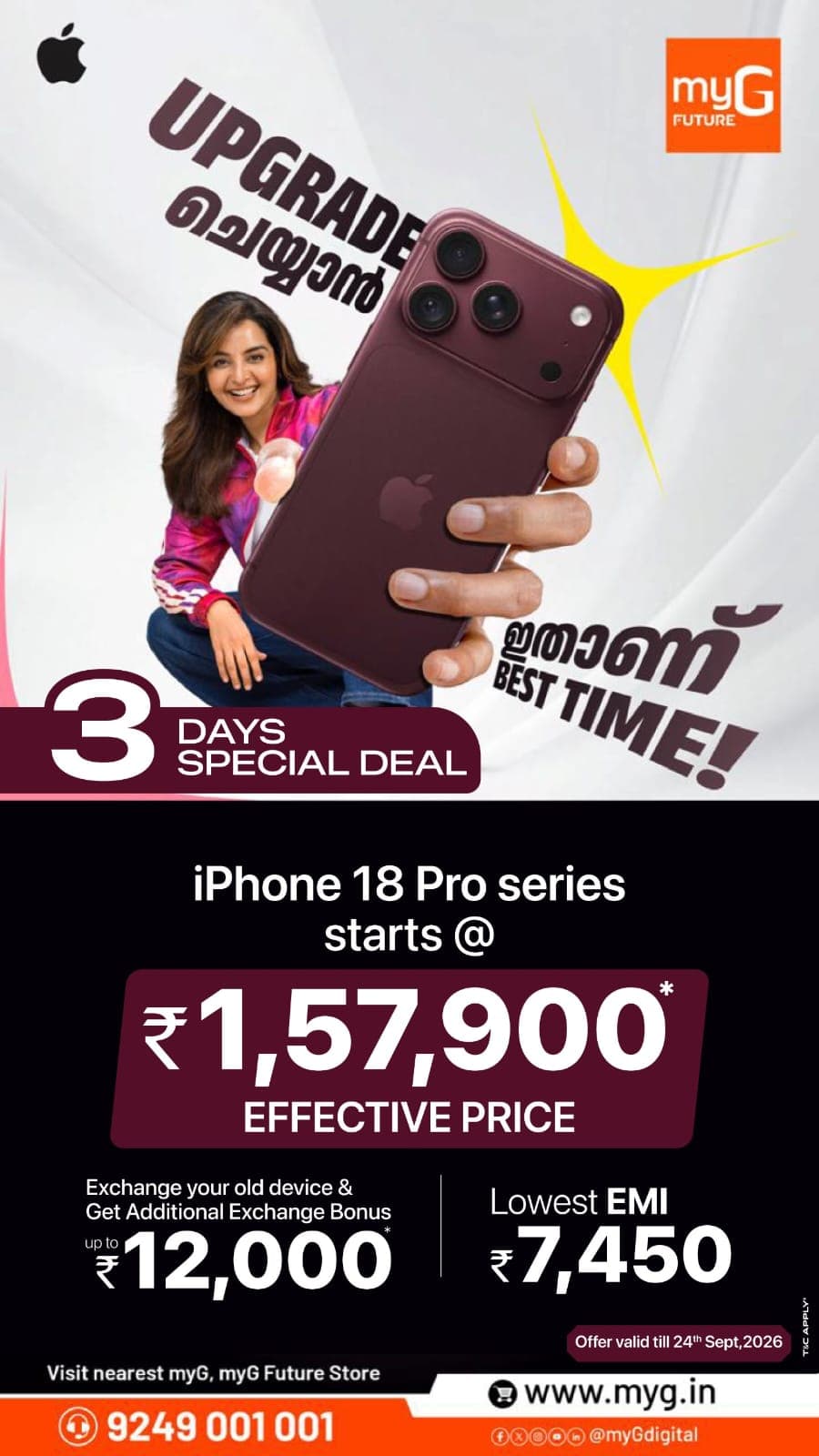 Looking to buy the iPhone 18 Pro series? Discover this limited time iPhone offer at myG, with an effective price starting from ₹1,57,900. Exchange your old smartphone and get an additional exchange bonus of up to ₹12,000. You can also explore an EMI option starting from ₹7,450. The 3 Days Special Deal gives you a limited window to make your upgrade. Bring your old device and check its exchange value and the offer available to you. Choose your preferred iPhone 18 Pro series model before the deal ends on 24 September 2026.
T&C APPLY