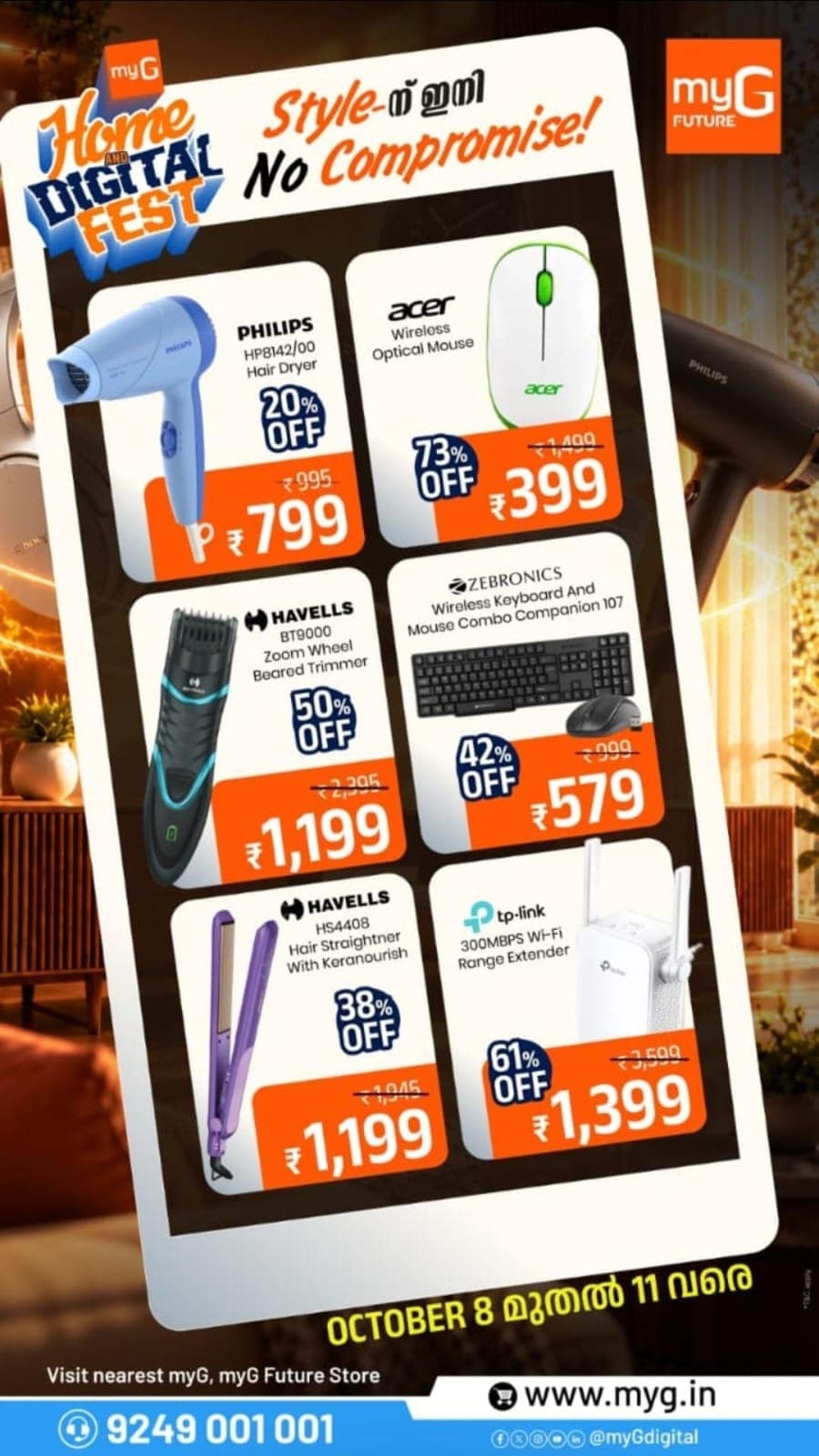 Shop exciting deals on hair dryers, beard trimmers, hair straighteners, wireless mouse, keyboard and mouse combos, and Wi-Fi range extenders at the myG Home & Digital Fest! Explore top brands including Philips, Havells, Acer, Zebronics and TP-Link with discounts up to 73% OFF on selected products. Prices start from just ₹399. Visit your nearest myG or myG Future Store for the best electronics and personal care accessory offers. Offer valid October 8–11.
T&C APPLY.